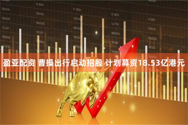 盈亚配资 曹操出行启动招股 计划募资18.53亿港元