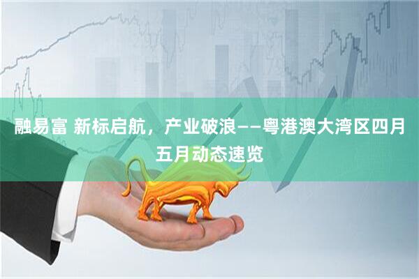 融易富 新标启航，产业破浪——粤港澳大湾区四月五月动态速览