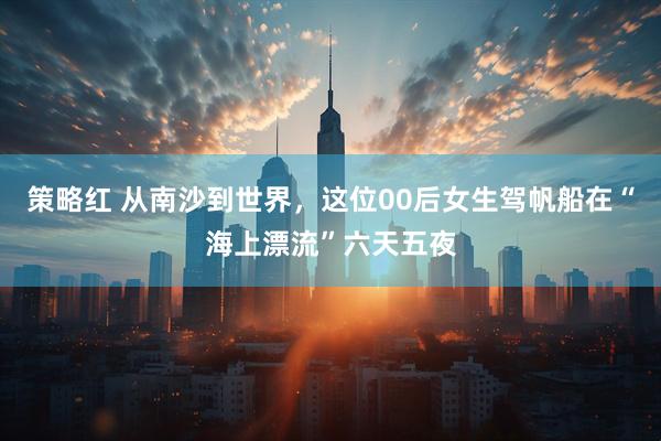 策略红 从南沙到世界，这位00后女生驾帆船在“海上漂流”六天五夜