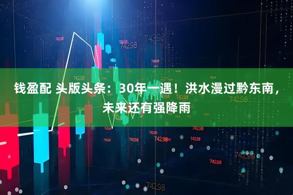 钱盈配 头版头条：30年一遇！洪水漫过黔东南，未来还有强降雨