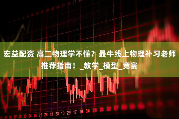 宏益配资 高二物理学不懂？最牛线上物理补习老师推荐指南！_教学_模型_竞赛