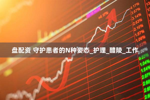 盘配资 守护患者的N种姿态_护理_醴陵_工作