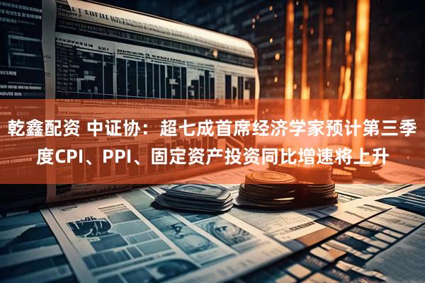 乾鑫配资 中证协：超七成首席经济学家预计第三季度CPI、PPI、固定资产投资同比增速将上升