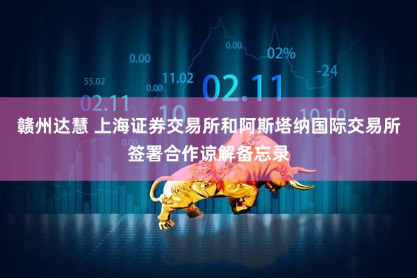 赣州达慧 上海证券交易所和阿斯塔纳国际交易所签署合作谅解备忘录