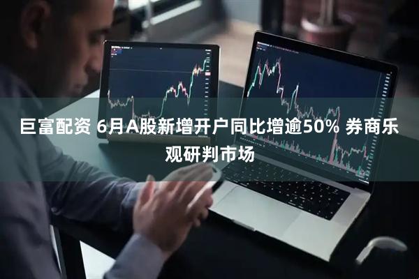 巨富配资 6月A股新增开户同比增逾50% 券商乐观研判市场