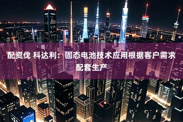 配资伐 科达利：固态电池技术应用根据客户需求配套生产