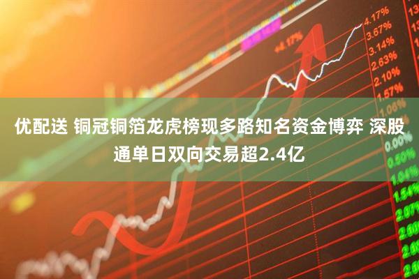 优配送 铜冠铜箔龙虎榜现多路知名资金博弈 深股通单日双向交易超2.4亿