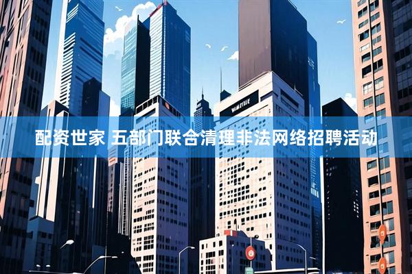 配资世家 五部门联合清理非法网络招聘活动