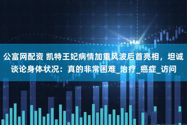公富网配资 凯特王妃病情加重风波后首亮相，坦诚谈论身体状况：真的非常困难_治疗_癌症_访问