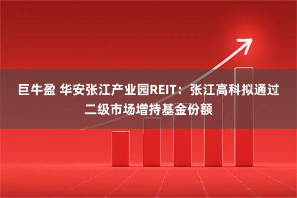 巨牛盈 华安张江产业园REIT：张江高科拟通过二级市场增持基金份额