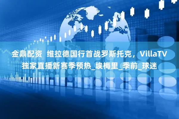金鼎配资  维拉德国行首战罗斯托克，VillaTV独家直播新赛季预热_埃梅里_季前_球迷