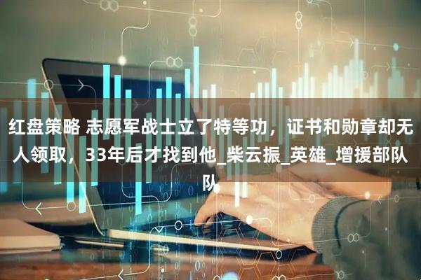 红盘策略 志愿军战士立了特等功，证书和勋章却无人领取，33年后才找到他_柴云振_英雄_增援部队