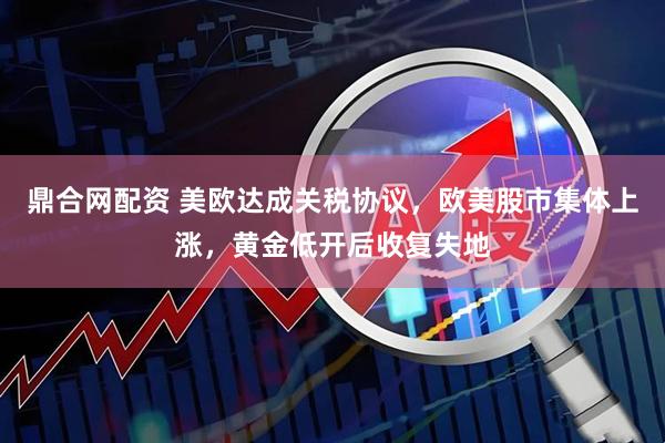 鼎合网配资 美欧达成关税协议，欧美股市集体上涨，黄金低开后收复失地