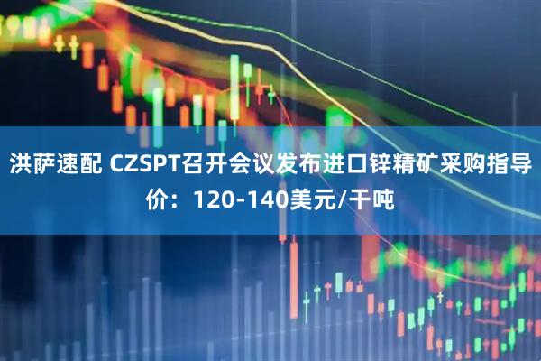 洪萨速配 CZSPT召开会议发布进口锌精矿采购指导价：120-140美元/干吨