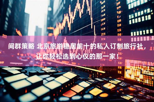 间群策略 北京旅游稳居前十的私人订制旅行社，让你轻松选到心仪的那一家！