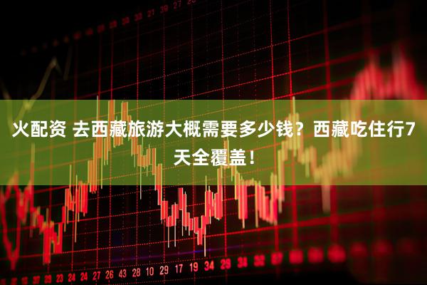 火配资 去西藏旅游大概需要多少钱？西藏吃住行7天全覆盖！