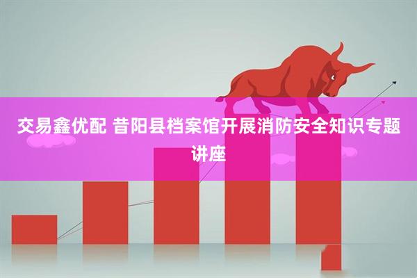 交易鑫优配 昔阳县档案馆开展消防安全知识专题讲座