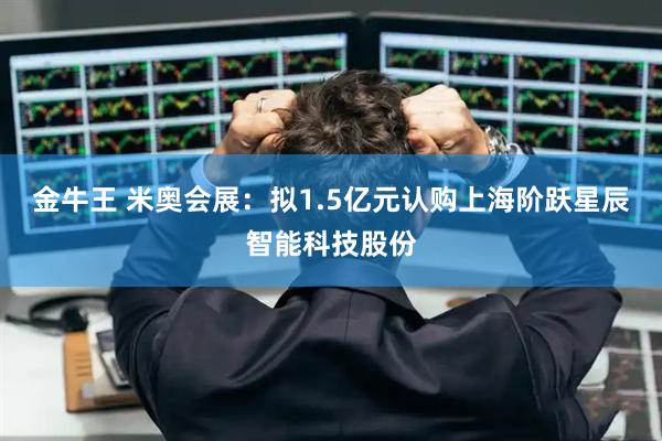 金牛王 米奥会展：拟1.5亿元认购上海阶跃星辰智能科技股份